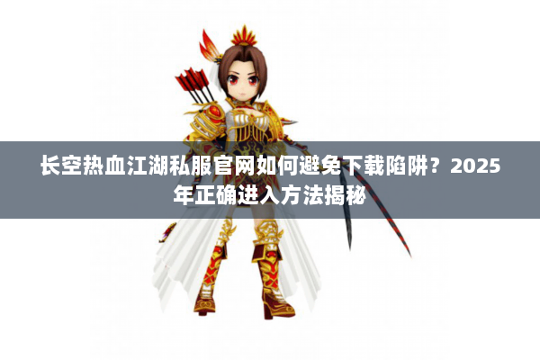 长空热血江湖私服官网如何避免下载陷阱？2025年正确进入方法揭秘
