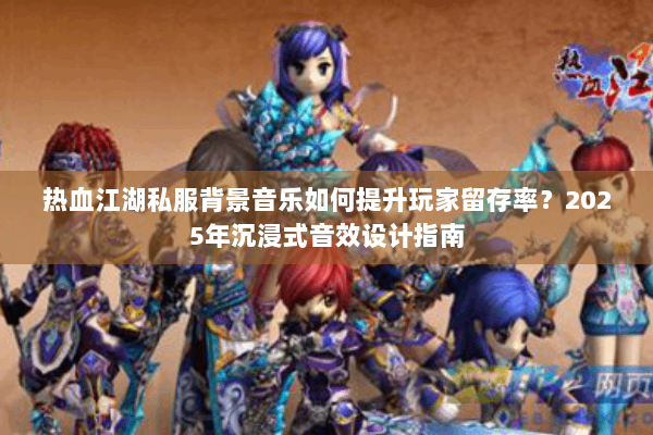 热血江湖私服背景音乐如何提升玩家留存率？2025年沉浸式音效设计指南