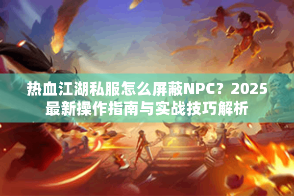 热血江湖私服怎么屏蔽NPC?2025最新操作指南与实战技巧解析 热血江湖私服怎么屏蔽NPC?2025最新操作指南与实战技巧解析