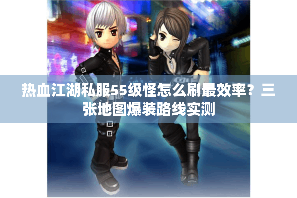 热血江湖私服55级怪怎么刷最效率？三张地图爆装路线实测