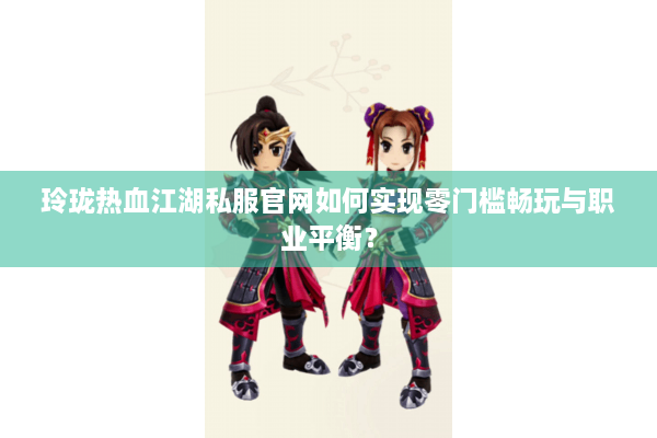 玲珑热血江湖私服官网如何实现零门槛畅玩与职业平衡？