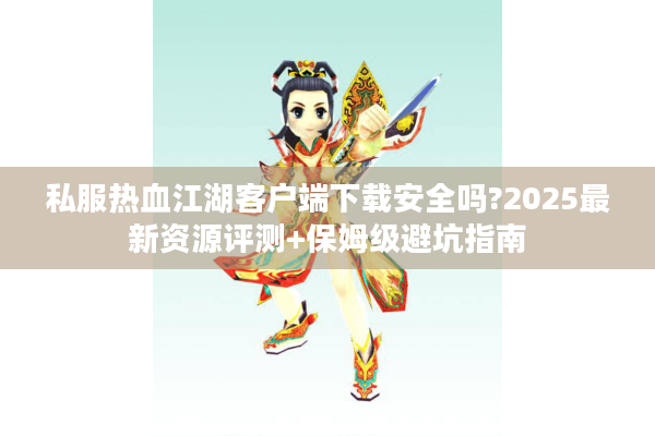 私服热血江湖客户端下载安全吗?2025最新资源评测+保姆级避坑指南 私服热血江湖客户端下载安全吗?2025最新资源评测+保姆级避坑指南
