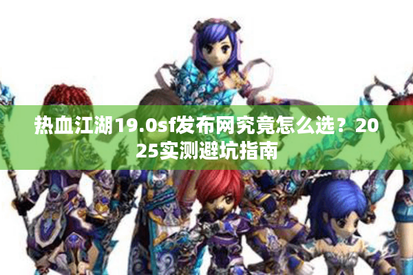 热血江湖19.0sf发布网究竟怎么选？2025实测避坑指南