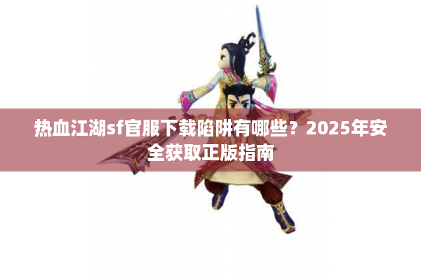 热血江湖sf官服下载陷阱有哪些？2025年安全获取正版指南