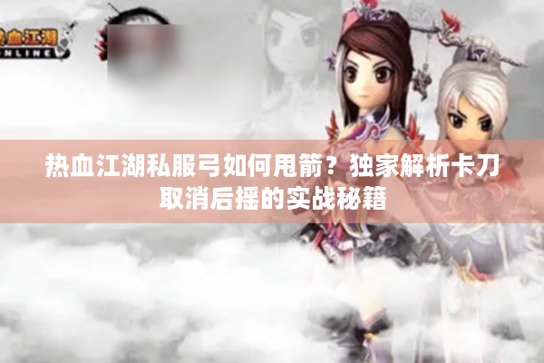 热血江湖私服弓如何甩箭？独家解析卡刀取消后摇的实战秘籍