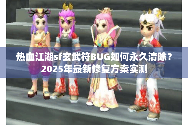 热血江湖sf玄武符BUG如何永久清除？2025年最新修复方案实测