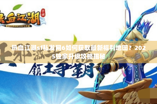 热血江湖sf私发网6如何获取最新福利地图？2025独家升级攻略揭秘