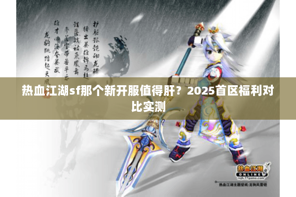 热血江湖sf那个新开服值得肝？2025首区福利对比实测