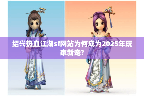 绍兴热血江湖sf网站为何成为2025年玩家新宠?