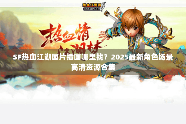 SF热血江湖图片插画哪里找？2025最新角色场景高清资源合集