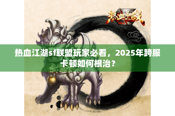 热血江湖sf联盟玩家必看，2025年跨服卡顿如何根治？