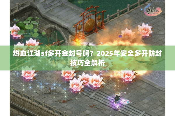 热血江湖sf多开会封号吗？2025年安全多开防封技巧全解析