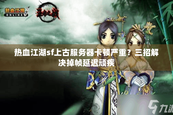 热血江湖sf上古服务器卡顿严重？三招解决掉帧延迟顽疾