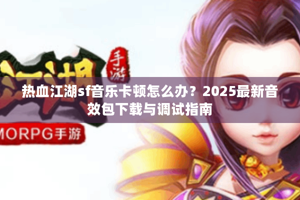 热血江湖sf音乐卡顿怎么办？2025最新音效包下载与调试指南