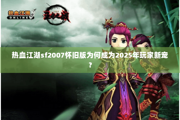 热血江湖sf2007怀旧版为何成为2025年玩家新宠？