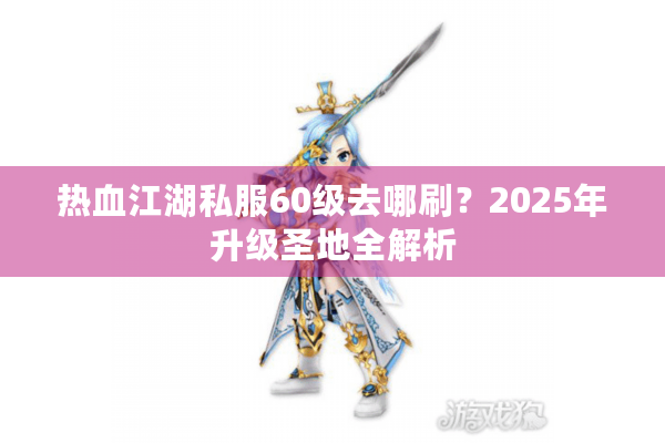 热血江湖私服60级去哪刷？2025年升级圣地全解析