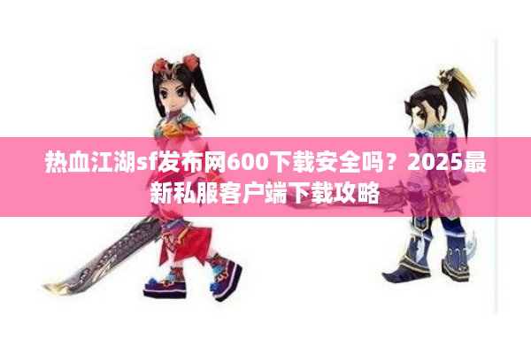 热血江湖sf发布网600下载安全吗？2025最新私服客户端下载攻略