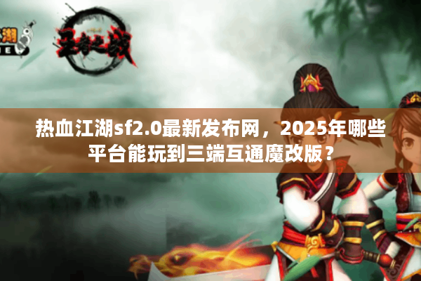 热血江湖sf2.0最新发布网，2025年哪些平台能玩到三端互通魔改版？