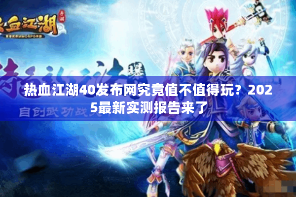 热血江湖40发布网究竟值不值得玩？2025最新实测报告来了