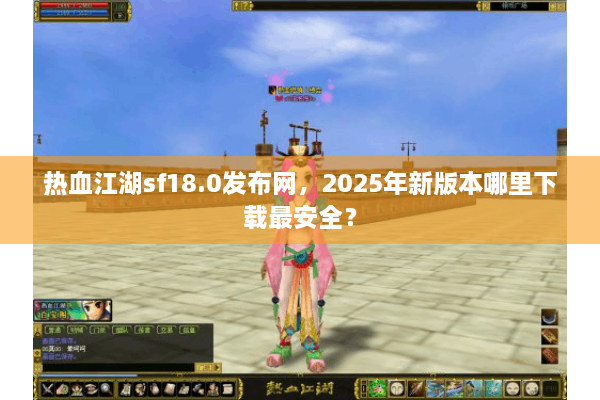 热血江湖sf18.0发布网，2025年新版本哪里下载最安全？