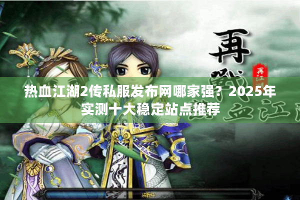 热血江湖2传私服发布网哪家强？2025年实测十大稳定站点推荐