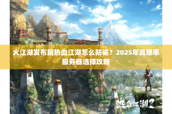 火江湖发布网热血江湖怎么防骗？2025年高爆率服务器选择攻略