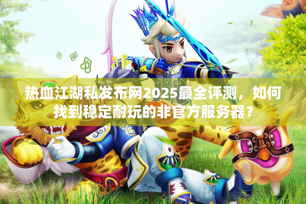 热血江湖私发布网2025最全评测,如何找到稳定耐玩的非官方服务器? 热血江湖私发布网2025最全评测,如何找到稳定耐玩的非官方服务器?