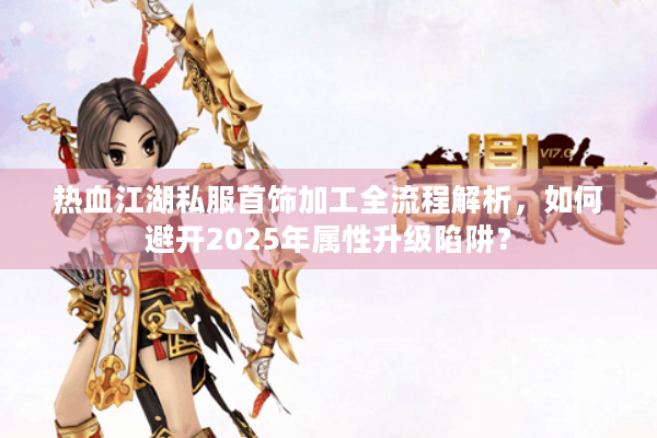 热血江湖私服首饰加工全流程解析,如何避开2025年属性升级陷阱? 热血江湖私服首饰加工全流程解析,如何避开2025年属性升级陷阱?