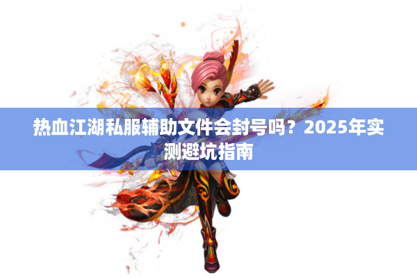 热血江湖私服辅助文件会封号吗?2025年实测避坑指南 热血江湖私服辅助文件会封号吗?2025年实测避坑指南
