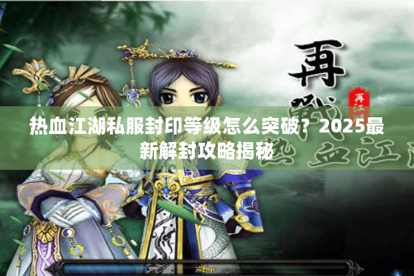 热血江湖私服封印等级怎么突破？2025最新解封攻略揭秘