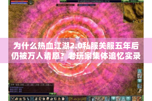 为什么热血江湖2.0私服关服五年后仍被万人请愿？老玩家集体追忆实录
