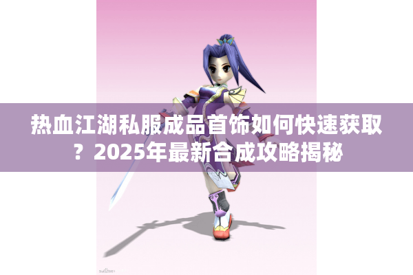 热血江湖私服成品首饰如何快速获取?2025年最新合成攻略揭秘 热血江湖私服成品首饰如何快速获取?2025年最新合成攻略揭秘