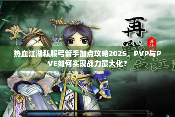 热血江湖私服弓箭手加点攻略2025,PVP与PVE如何实现战力最大化? 热血江湖私服弓箭手加点攻略2025,PVP与PVE如何实现战力最大化?