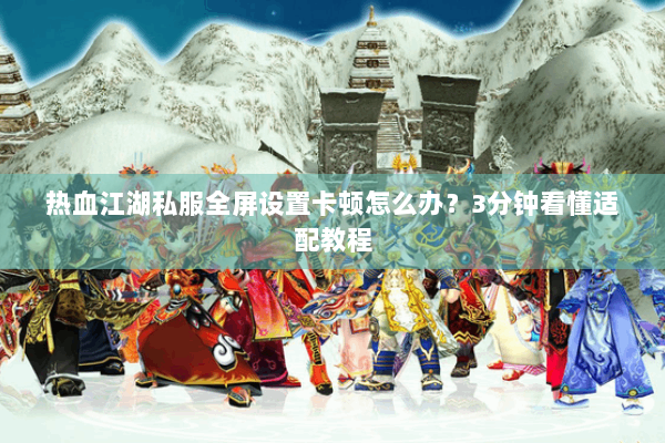 热血江湖私服全屏设置卡顿怎么办？3分钟看懂适配教程