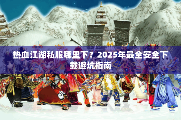 热血江湖私服哪里下?2025年最全安全下载避坑指南 热血江湖私服哪里下?2025年最全安全下载避坑指南