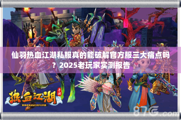 仙羽热血江湖私服真的能破解官方服三大痛点吗？2025老玩家实测报告