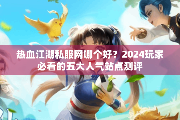 热血江湖私服网哪个好？2024玩家必看的五大人气站点测评