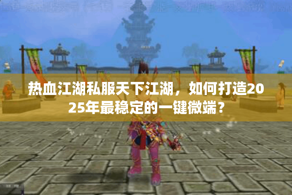 热血江湖私服天下江湖,如何打造2025年最稳定的一键微端? 热血江湖私服天下江湖,如何打造2025年最稳定的一键微端?