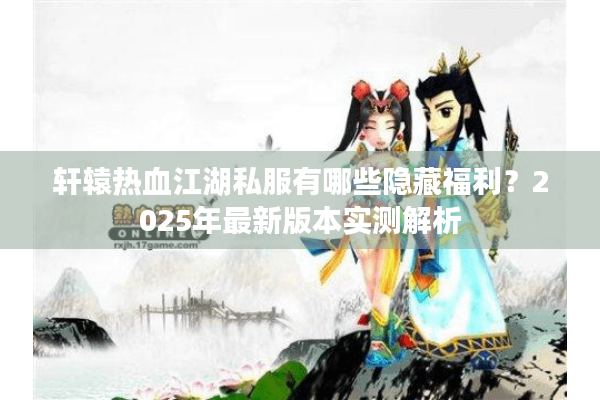 轩辕热血江湖私服有哪些隐藏福利？2025年最新版本实测解析