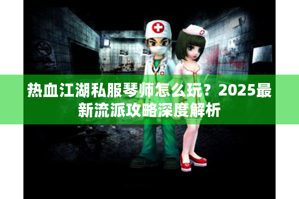 热血江湖私服琴师怎么玩?2025最新流派攻略深度解析 热血江湖私服琴师怎么玩?2025最新流派攻略深度解析