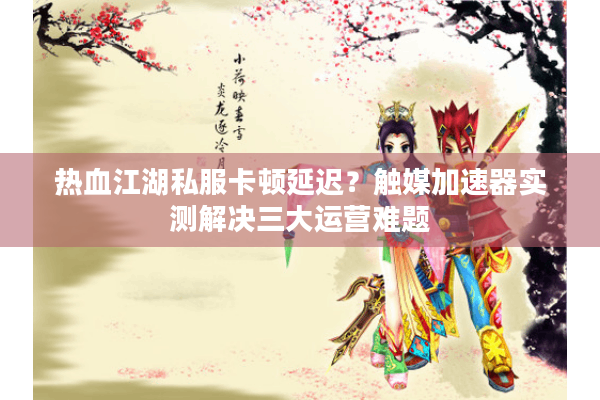 热血江湖私服卡顿延迟？触媒加速器实测解决三大运营难题