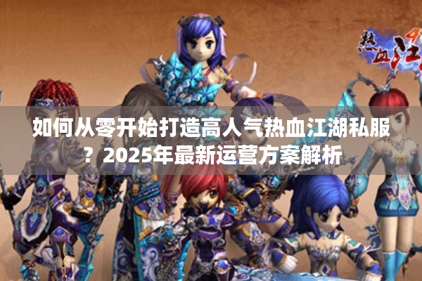 如何从零开始打造高人气热血江湖私服?2025年最新运营方案解析 如何从零开始打造高人气热血江湖私服?2025年最新运营方案解析