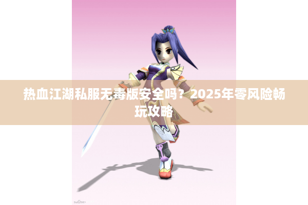 热血江湖私服无毒版安全吗？2025年零风险畅玩攻略