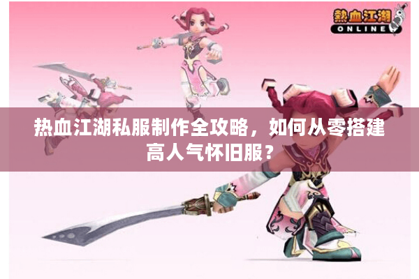 热血江湖私服制作全攻略，如何从零搭建高人气怀旧服？