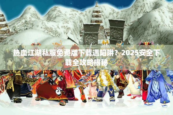 热血江湖私服免费版下载遇陷阱？2025安全下载全攻略揭秘