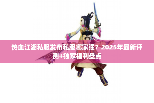 热血江湖私服发布私服哪家强?2025年最新评测+独家福利盘点 热血江湖私服发布私服哪家强?2025年最新评测+独家福利盘点