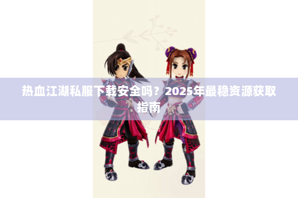热血江湖私服下载安全吗？2025年最稳资源获取指南