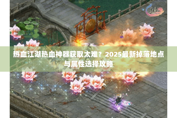 热血江湖热血神器获取太难?2025最新掉落地点与属性选择攻略 热血江湖热血神器获取太难?2025最新掉落地点与属性选择攻略
