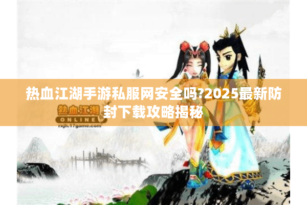 热血江湖手游私服网安全吗?2025最新防封下载攻略揭秘