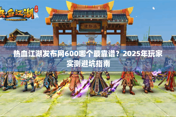 热血江湖发布网600哪个最靠谱？2025年玩家实测避坑指南